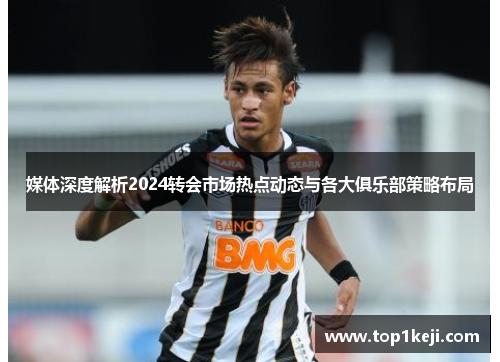 媒体深度解析2024转会市场热点动态与各大俱乐部策略布局 媒体深度解析2024转会市场热点动态与各大俱乐部策略布局