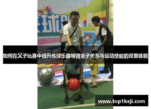 如何在父子比赛中提升练球乐趣增强亲子关系与运动技能的双重体验 如何在父子比赛中提升练球乐趣增强亲子关系与运动技能的双重体验