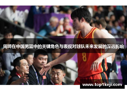 周琦在中国男篮中的关键角色与表现对球队未来发展的深远影响 周琦在中国男篮中的关键角色与表现对球队未来发展的深远影响