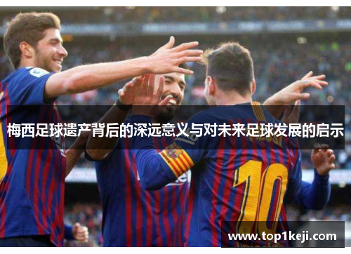 梅西足球遗产背后的深远意义与对未来足球发展的启示 梅西足球遗产背后的深远意义与对未来足球发展的启示