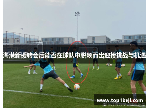 海港新援转会后能否在球队中脱颖而出迎接挑战与机遇 海港新援转会后能否在球队中脱颖而出迎接挑战与机遇